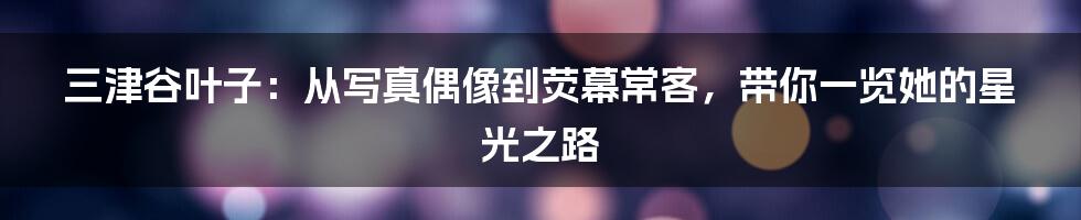三津谷叶子:从写真偶像到荧幕常客,带你一览她的星光之路