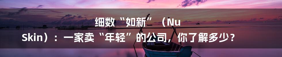 细数“如新”(Nu Skin):一家卖“年轻”的公司,你了解多少?
