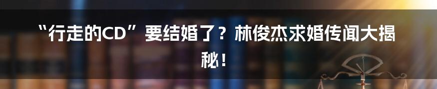 “行走的CD”要结婚了？林俊杰求婚传闻大揭秘！