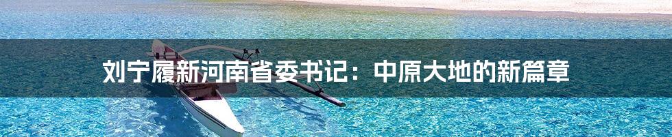 刘宁履新河南省委书记:中原大地的新篇章