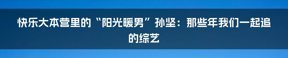 快乐大本营里的“阳光暖男”孙坚:那些年我们一起追的综艺