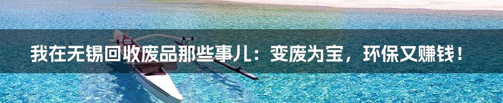 我在无锡回收废品那些事儿：变废为宝，环保又赚钱！