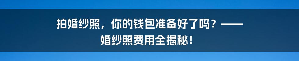 拍婚纱照,你的钱包准备好了吗?—— 婚纱照费用全揭秘!