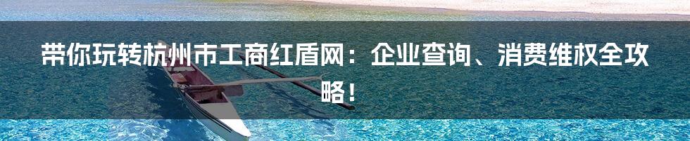 带你玩转杭州市工商红盾网：企业查询、消费维权全攻略！