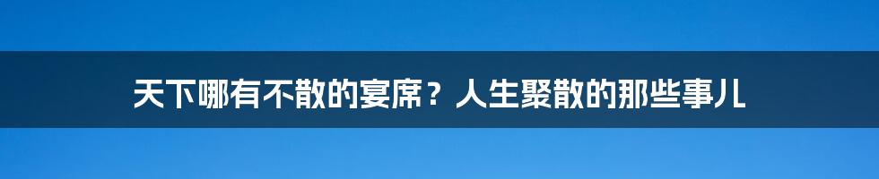 天下哪有不散的宴席？人生聚散的那些事儿