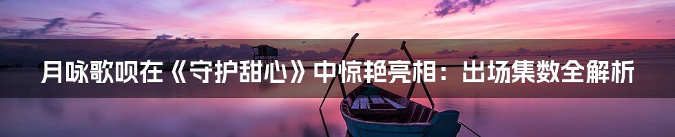 月咏歌呗在《守护甜心》中惊艳亮相:出场集数全解析