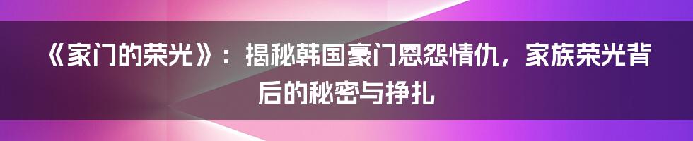 《家门的荣光》：揭秘韩国豪门恩怨情仇，家族荣光背后的秘密与挣扎
