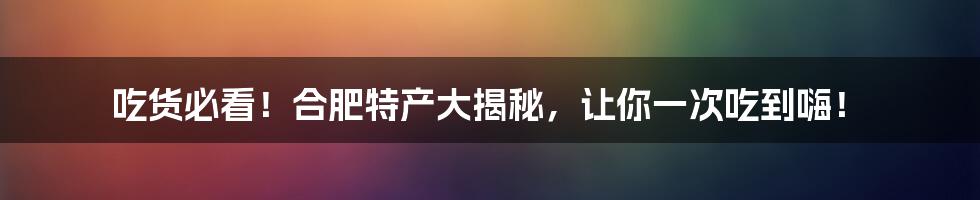 吃货必看!合肥特产大揭秘,让你一次吃到嗨!