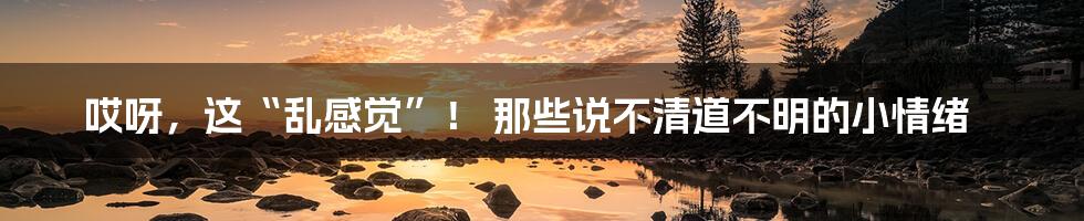 哎呀，这“乱感觉”！ 那些说不清道不明的小情绪