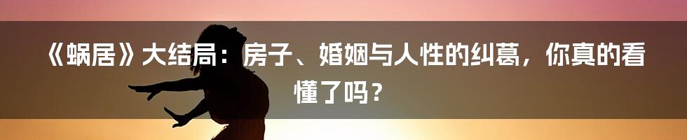 《蜗居》大结局：房子、婚姻与人性的纠葛，你真的看懂了吗？