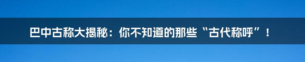 巴中古称大揭秘:你不知道的那些“古代称呼”!