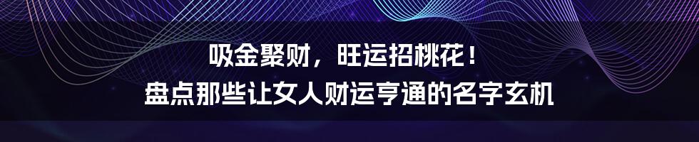 吸金聚财,旺运招桃花! 盘点那些让女人财运亨通的名字玄机