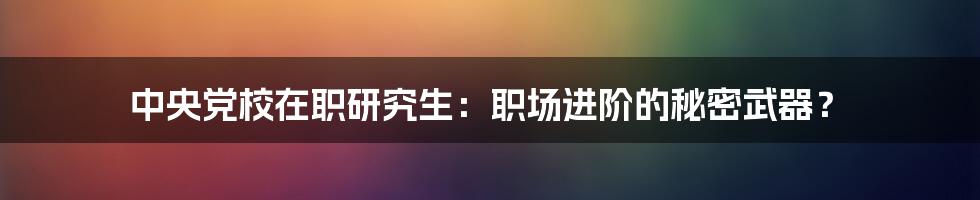 中央党校在职研究生：职场进阶的秘密武器？