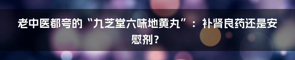 老中医都夸的“九芝堂六味地黄丸”:补肾良药还是安慰剂?