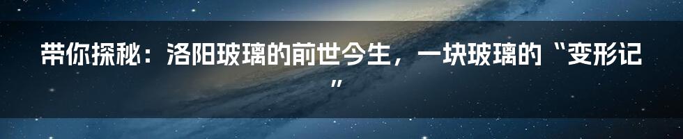 带你探秘：洛阳玻璃的前世今生，一块玻璃的“变形记”