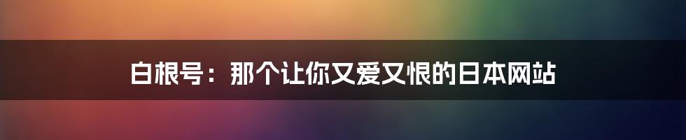 白根号:那个让你又爱又恨的日本网站