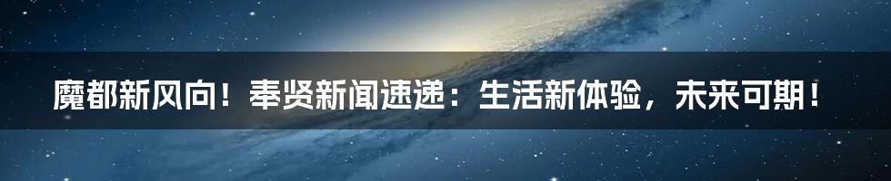 魔都新风向!奉贤新闻速递:生活新体验,未来可期!