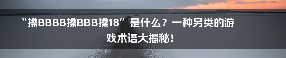 “搡BBBB搡BBB搡18”是什么？一种另类的游戏术语大揭秘！