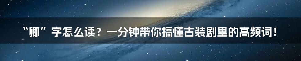 “卿”字怎么读？一分钟带你搞懂古装剧里的高频词！