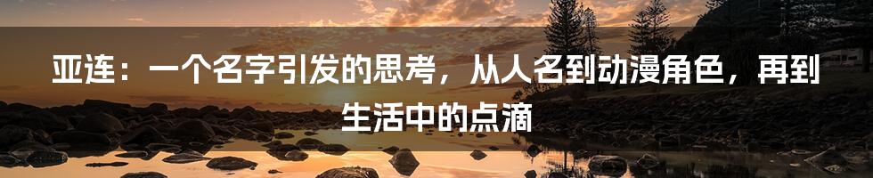亚连：一个名字引发的思考，从人名到动漫角色，再到生活中的点滴