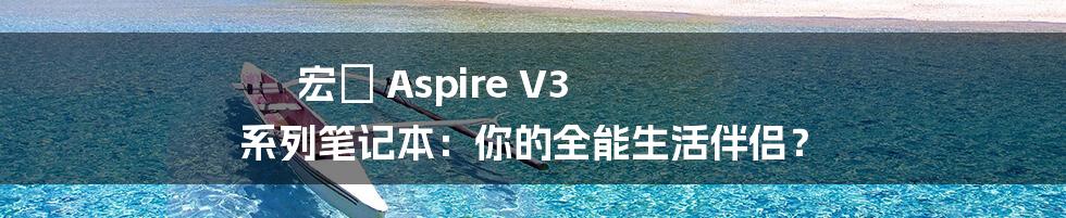 宏碁 Aspire V3 系列笔记本:你的全能生活伴侣?