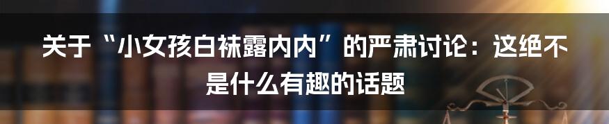 关于“小女孩白袜露内内”的严肃讨论:这绝不是什么有趣的话题