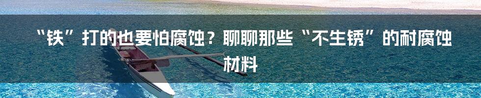 “铁”打的也要怕腐蚀？聊聊那些“不生锈”的耐腐蚀材料