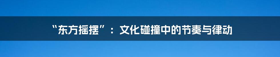“东方摇摆”:文化碰撞中的节奏与律动