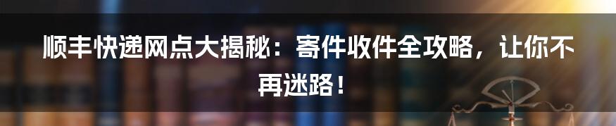 顺丰快递网点大揭秘:寄件收件全攻略,让你不再迷路!