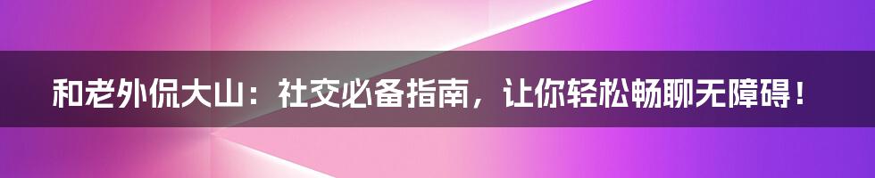 和老外侃大山：社交必备指南，让你轻松畅聊无障碍！