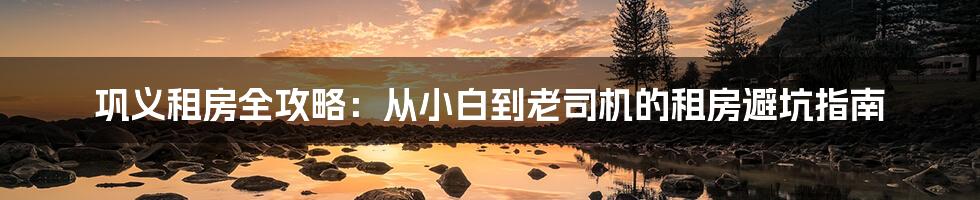巩义租房全攻略:从小白到老司机的租房避坑指南