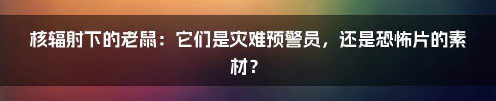 核辐射下的老鼠:它们是灾难预警员,还是恐怖片的素材?