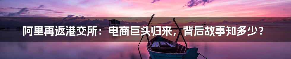 阿里再返港交所：电商巨头归来，背后故事知多少？