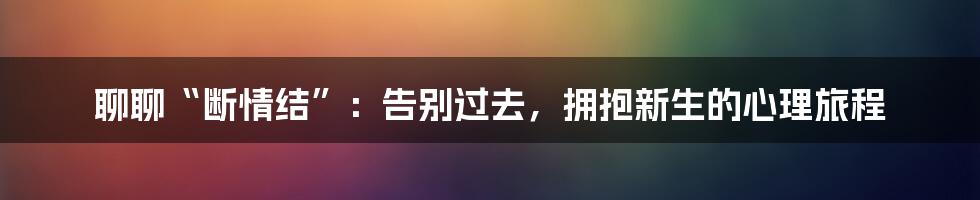 聊聊“断情结”:告别过去,拥抱新生的心理旅程