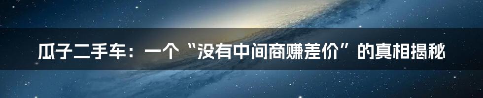 瓜子二手车:一个“没有中间商赚差价”的真相揭秘