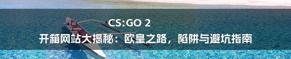 CS:GO 2 开箱网站大揭秘:欧皇之路,陷阱与避坑指南