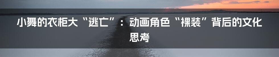 小舞的衣柜大“逃亡”：动画角色“裸装”背后的文化思考