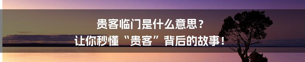 贵客临门是什么意思? 让你秒懂“贵客”背后的故事!