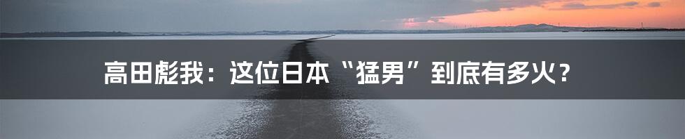 高田彪我:这位日本“猛男”到底有多火?