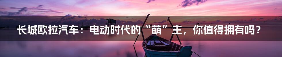 长城欧拉汽车：电动时代的“萌”主，你值得拥有吗？