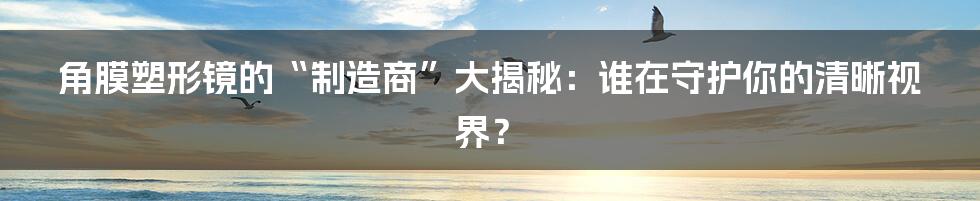 角膜塑形镜的“制造商”大揭秘:谁在守护你的清晰视界?