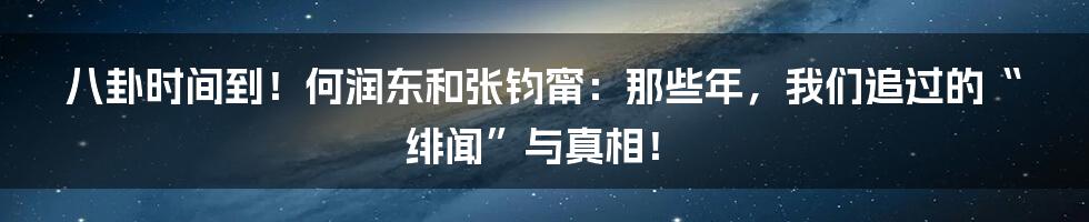 八卦时间到！何润东和张钧甯：那些年，我们追过的“绯闻”与真相！