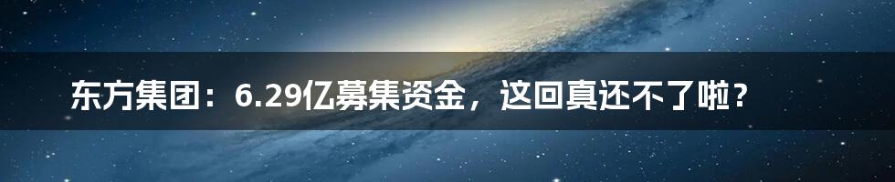 东方集团：6.29亿募集资金，这回真还不了啦？