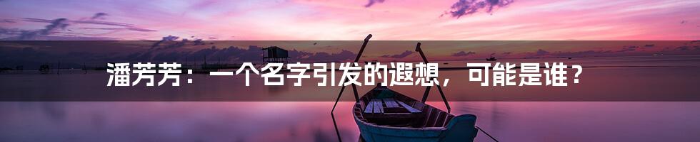 潘芳芳:一个名字引发的遐想,可能是谁?