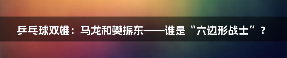 乒乓球双雄:马龙和樊振东——谁是“六边形战士”?