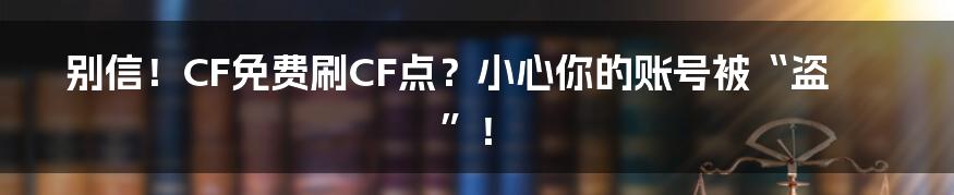 别信！CF免费刷CF点？小心你的账号被“盗”！