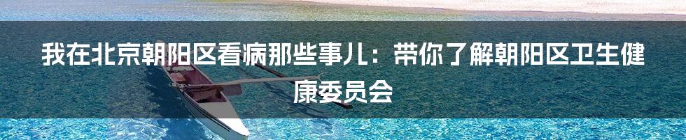 我在北京朝阳区看病那些事儿：带你了解朝阳区卫生健康委员会