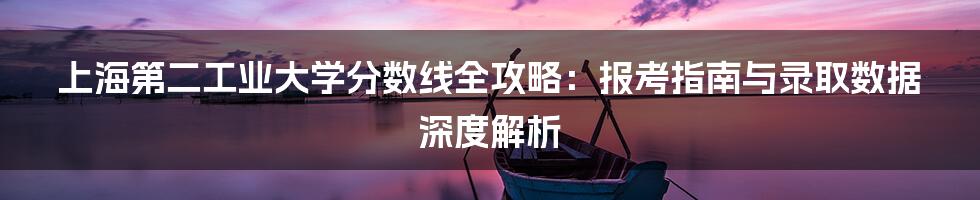 上海第二工业大学分数线全攻略：报考指南与录取数据深度解析