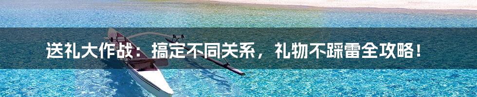 送礼大作战:搞定不同关系,礼物不踩雷全攻略!