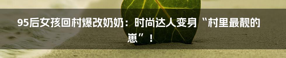 95后女孩回村爆改奶奶:时尚达人变身“村里最靓的崽”!